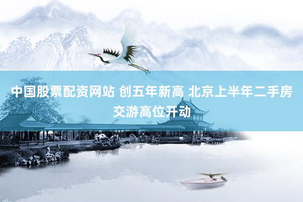 中国股票配资网站 创五年新高 北京上半年二手房交游高位开动