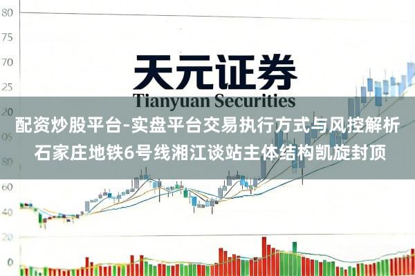 配资炒股平台-实盘平台交易执行方式与风控解析 石家庄地铁6号线湘江谈站主体结构凯旋封顶