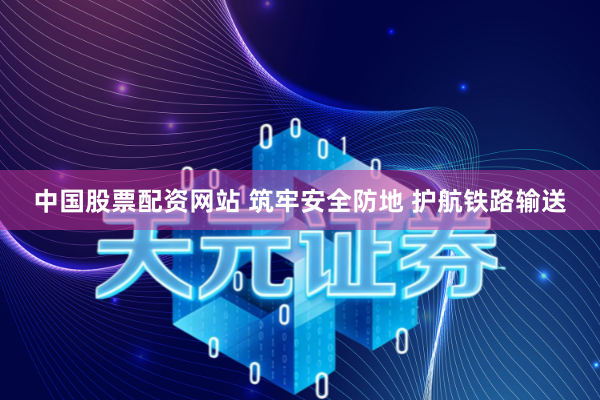 中国股票配资网站 筑牢安全防地 护航铁路输送