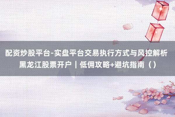 配资炒股平台-实盘平台交易执行方式与风控解析 黑龙江股票开户｜低佣攻略+避坑指南（）