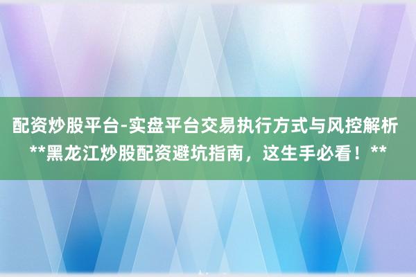 配资炒股平台-实盘平台交易执行方式与风控解析 **黑龙江炒股配资避坑指南，这生手必看！**