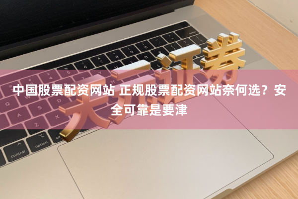 中国股票配资网站 正规股票配资网站奈何选？安全可靠是要津