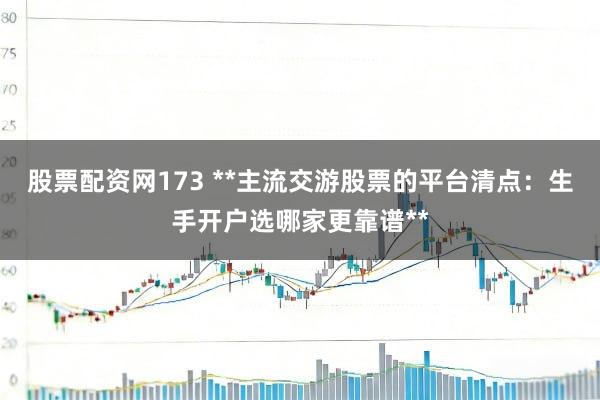 股票配资网173 **主流交游股票的平台清点：生手开户选哪家更靠谱**