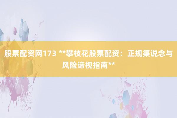 股票配资网173 **攀枝花股票配资：正规渠说念与风险谛视指南**