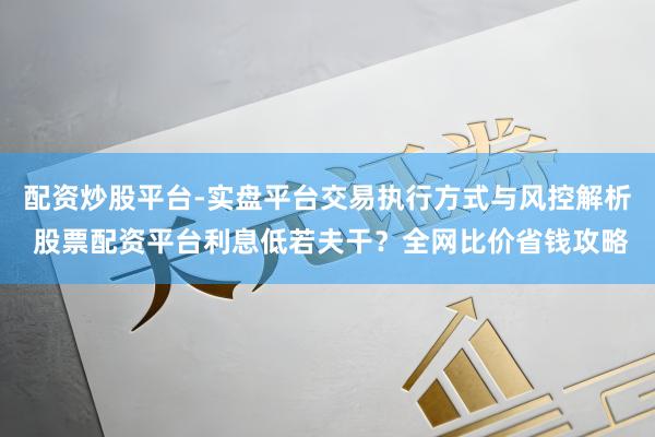 配资炒股平台-实盘平台交易执行方式与风控解析 股票配资平台利息低若夫干？全网比价省钱攻略